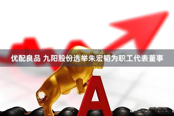 优配良品 九阳股份选举朱宏韬为职工代表董事