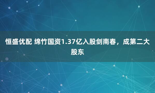 恒盛优配 绵竹国资1.37亿入股剑南春，成第二大股东