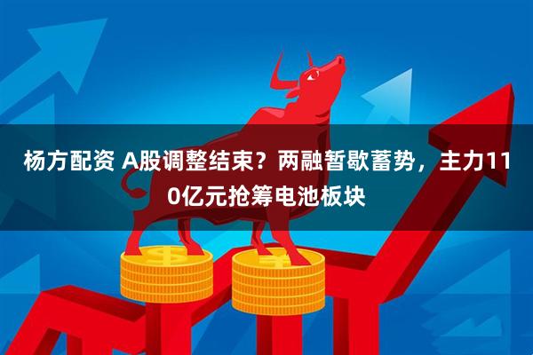 杨方配资 A股调整结束？两融暂歇蓄势，主力110亿元抢筹电池板块