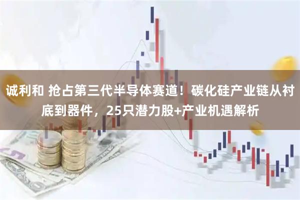 诚利和 抢占第三代半导体赛道！碳化硅产业链从衬底到器件，25只潜力股+产业机遇解析