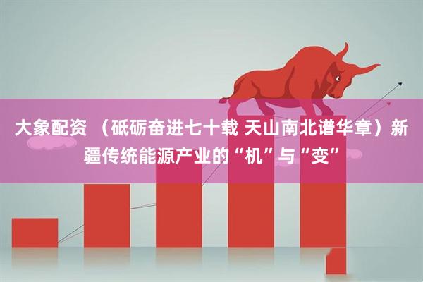大象配资 （砥砺奋进七十载 天山南北谱华章）新疆传统能源产业的“机”与“变”