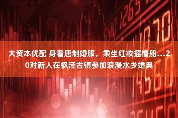 大资本优配 身着唐制婚服，乘坐红妆摇橹船…20对新人在枫泾古镇参加浪漫水乡婚典