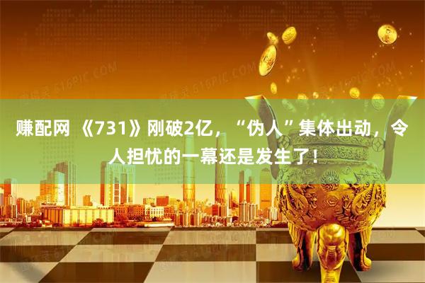 赚配网 《731》刚破2亿，“伪人”集体出动，令人担忧的一幕还是发生了！