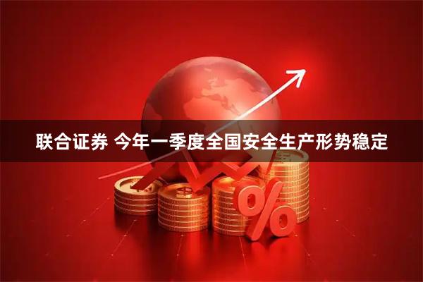 联合证券 今年一季度全国安全生产形势稳定