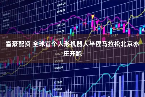 富豪配资 全球首个人形机器人半程马拉松北京亦庄开跑