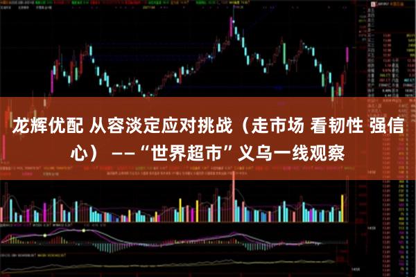 龙辉优配 从容淡定应对挑战（走市场 看韧性 强信心） ——“世界超市”义乌一线观察