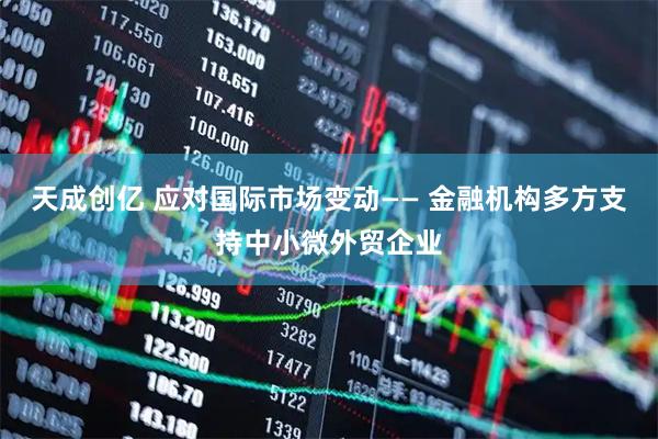 天成创亿 应对国际市场变动—— 金融机构多方支持中小微外贸企业