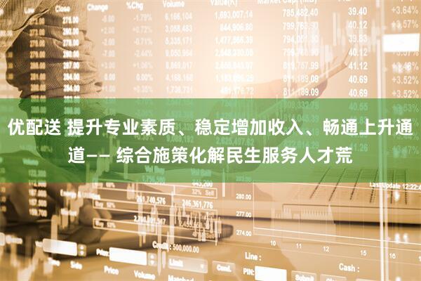 优配送 提升专业素质、稳定增加收入、畅通上升通道—— 综合施策化解民生服务人才荒