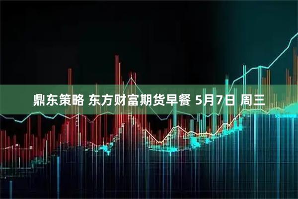 鼎东策略 东方财富期货早餐 5月7日 周三