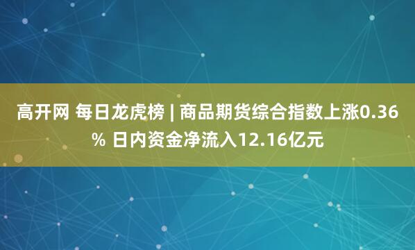 高开网 每日龙虎榜 | 商品期货综合指数上涨0.36% 日内资金净流入12.16亿元