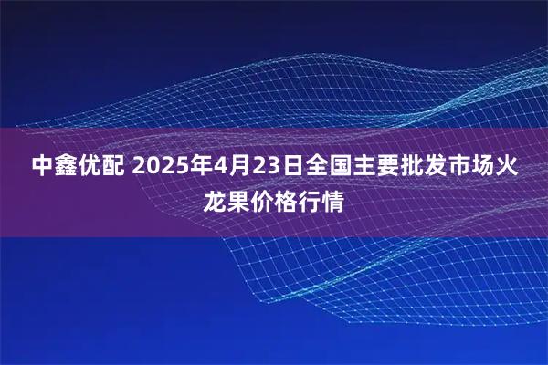 中鑫优配 2025年4月23日全国主要批发市场火龙果价格行情