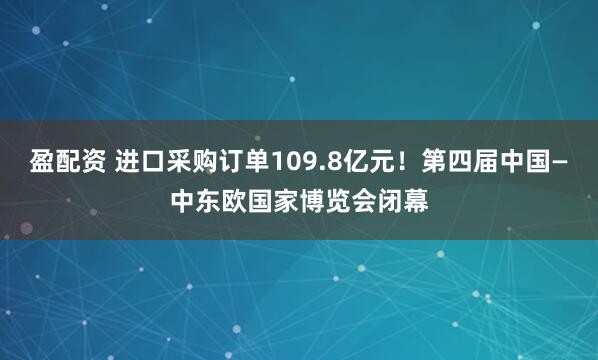 盈配资 进口采购订单109.8亿元！第四届中国—中东欧国家博览会闭幕