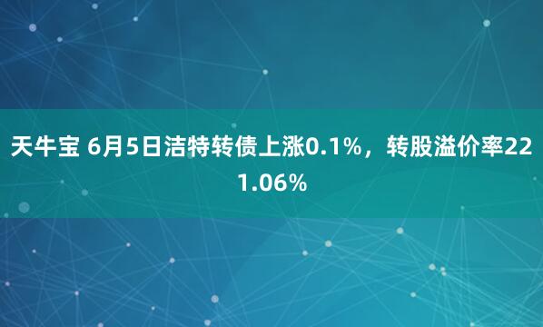 天牛宝 6月5日洁特转债上涨0.1%，转股溢价率221.06%