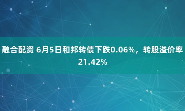融合配资 6月5日和邦转债下跌0.06%，转股溢价率21.42%