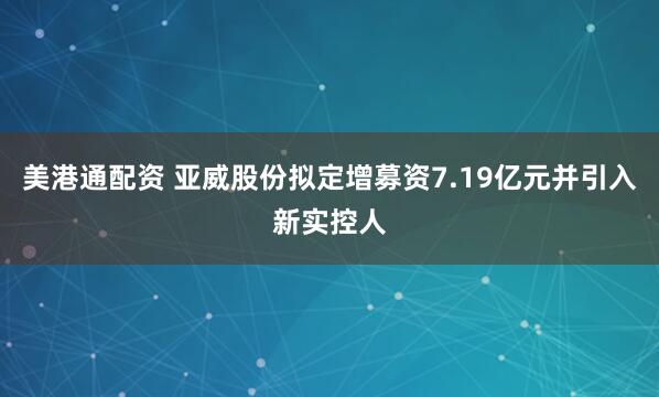 美港通配资 亚威股份拟定增募资7.19亿元并引入新实控人