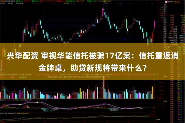 兴华配资 审视华能信托被骗17亿案：信托重返消金牌桌，助贷新规将带来什么？