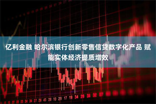 亿利金融 哈尔滨银行创新零售信贷数字化产品 赋能实体经济提质增效