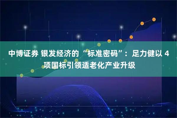 中博证券 银发经济的 “标准密码”：足力健以 4 项国标引领适老化产业升级