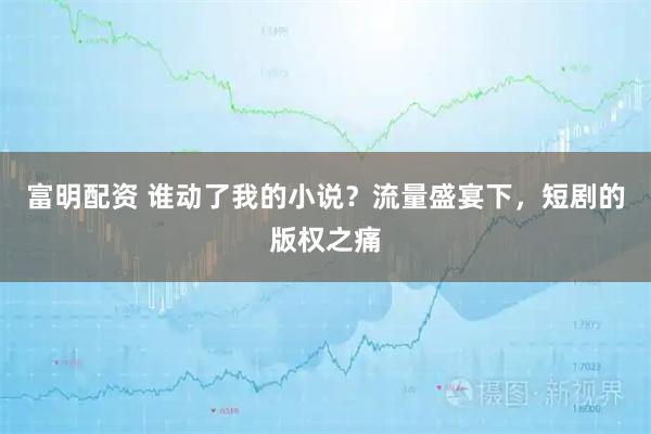 富明配资 谁动了我的小说？流量盛宴下，短剧的版权之痛