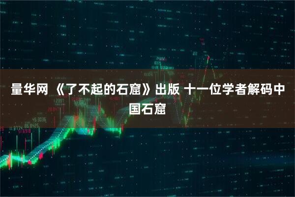 量华网 《了不起的石窟》出版 十一位学者解码中国石窟