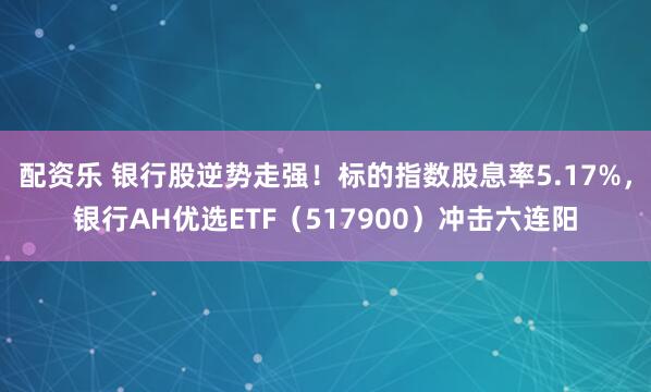 配资乐 银行股逆势走强！标的指数股息率5.17%，银行AH优选ETF（517900）冲击六连阳