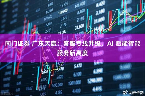 同门证券 广东天宸：客服专线升级，AI 赋能智能服务新高度