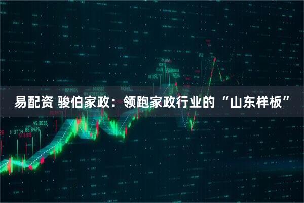 易配资 骏伯家政：领跑家政行业的 “山东样板”