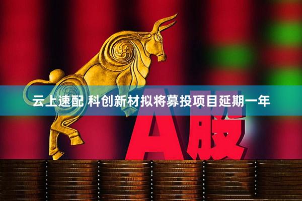 云上速配 科创新材拟将募投项目延期一年