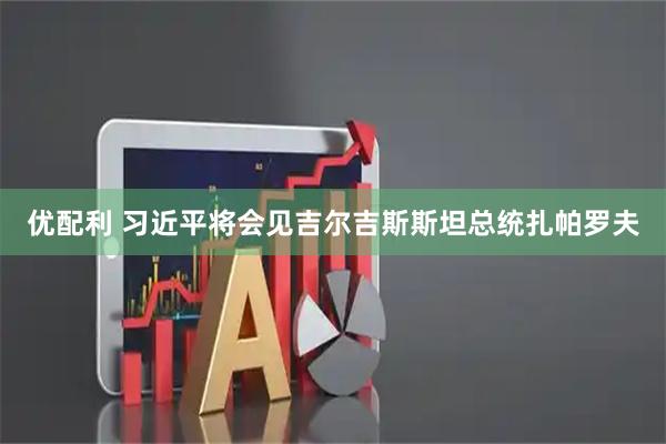 优配利 习近平将会见吉尔吉斯斯坦总统扎帕罗夫