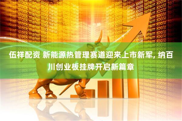 伍祥配资 新能源热管理赛道迎来上市新军, 纳百川创业板挂牌开启新篇章