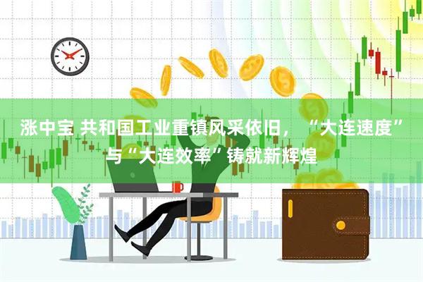 涨中宝 共和国工业重镇风采依旧， “大连速度”与“大连效率”铸就新辉煌