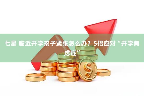 七星 临近开学孩子紧张怎么办？5招应对“开学焦虑症”