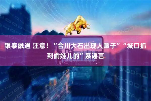 银泰融通 注意！“合川大石出现人贩子”“城口抓到偷娃儿的”系谣言