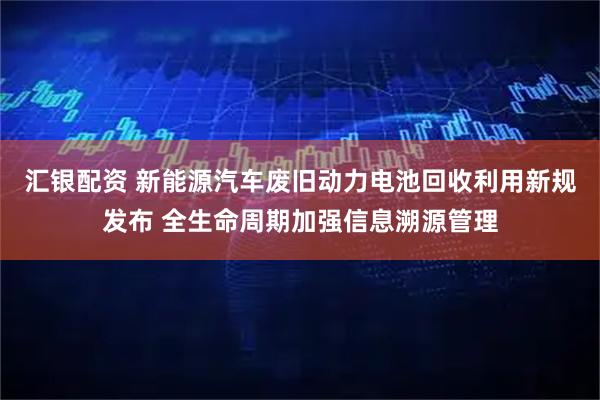 汇银配资 新能源汽车废旧动力电池回收利用新规发布 全生命周期加强信息溯源管理