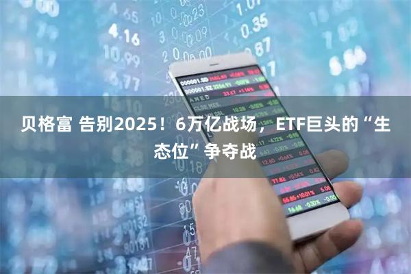 贝格富 告别2025！6万亿战场，ETF巨头的“生态位”争夺战
