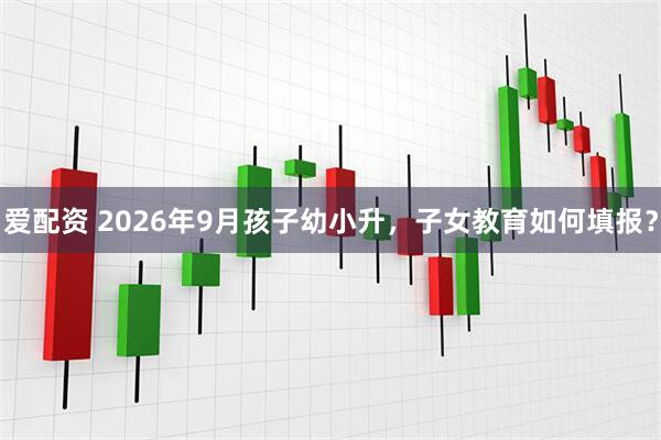 爱配资 2026年9月孩子幼小升，子女教育如何填报？