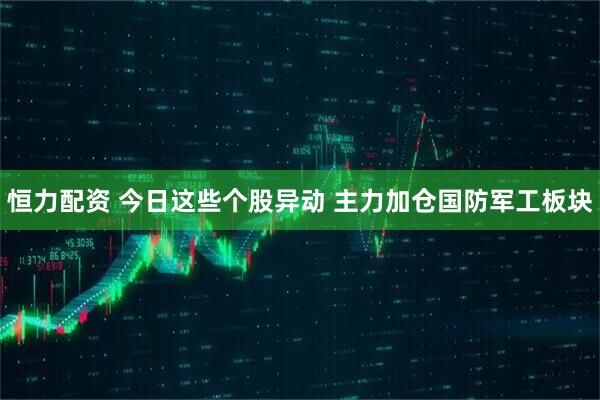 恒力配资 今日这些个股异动 主力加仓国防军工板块