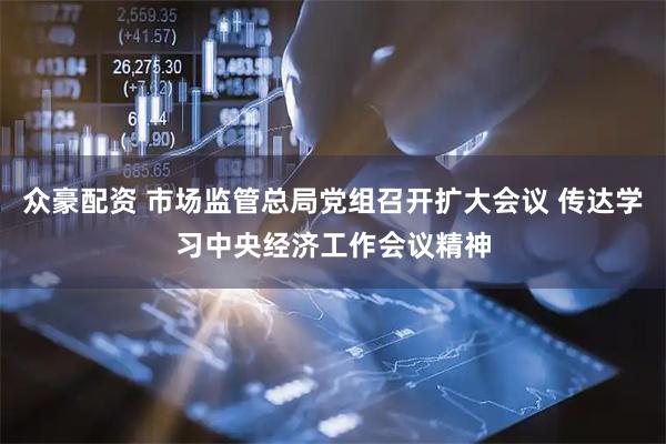 众豪配资 市场监管总局党组召开扩大会议 传达学习中央经济工作会议精神