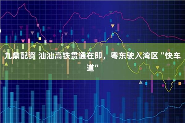 九鼎配资 汕汕高铁贯通在即，粤东驶入湾区“快车道”