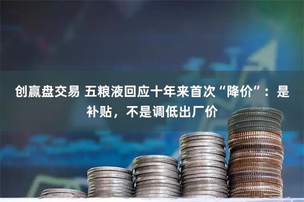 创赢盘交易 五粮液回应十年来首次“降价”：是补贴，不是调低出厂价