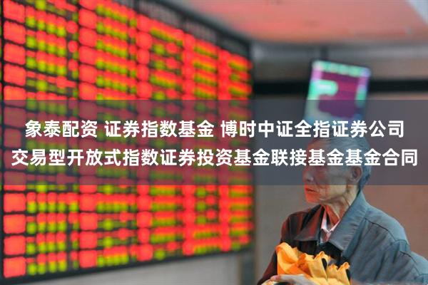 象泰配资 证券指数基金 博时中证全指证券公司交易型开放式指数证券投资基金联接基金基金合同