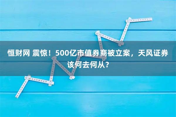 恒财网 震惊！500亿市值券商被立案，天风证券该何去何从？