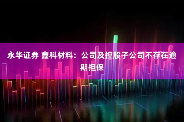 永华证券 鑫科材料：公司及控股子公司不存在逾期担保