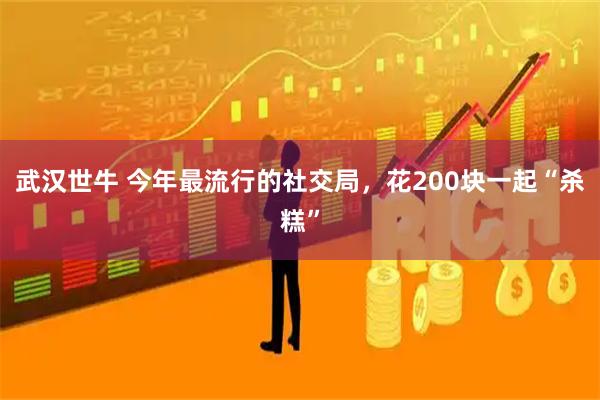 武汉世牛 今年最流行的社交局，花200块一起“杀糕”