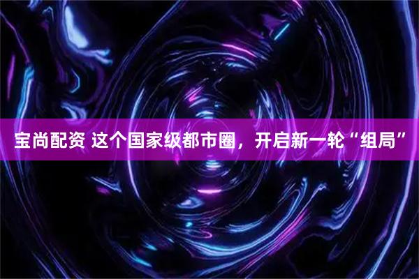 宝尚配资 这个国家级都市圈，开启新一轮“组局”