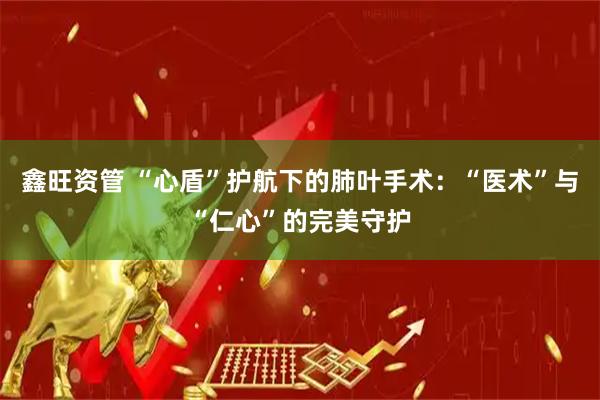 鑫旺资管 “心盾”护航下的肺叶手术：“医术”与“仁心”的完美守护