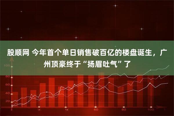 股顺网 今年首个单日销售破百亿的楼盘诞生，广州顶豪终于“扬眉吐气”了