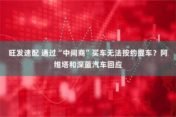 旺发速配 通过“中间商”买车无法按约提车？阿维塔和深蓝汽车回应