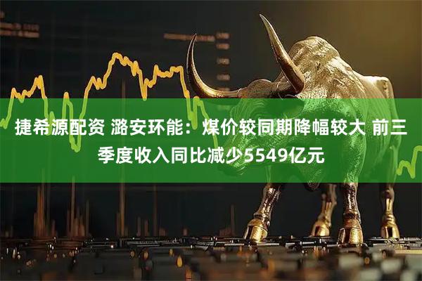 捷希源配资 潞安环能：煤价较同期降幅较大 前三季度收入同比减少5549亿元