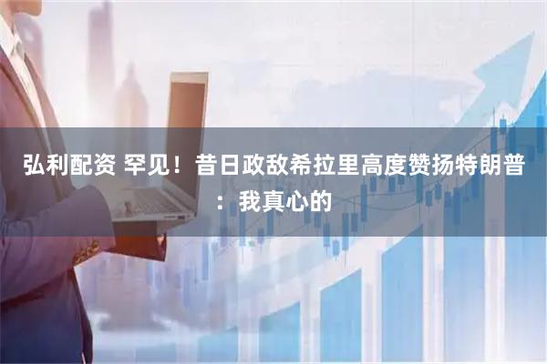 弘利配资 罕见！昔日政敌希拉里高度赞扬特朗普：我真心的